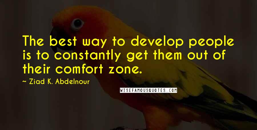 Ziad K. Abdelnour Quotes: The best way to develop people is to constantly get them out of their comfort zone.