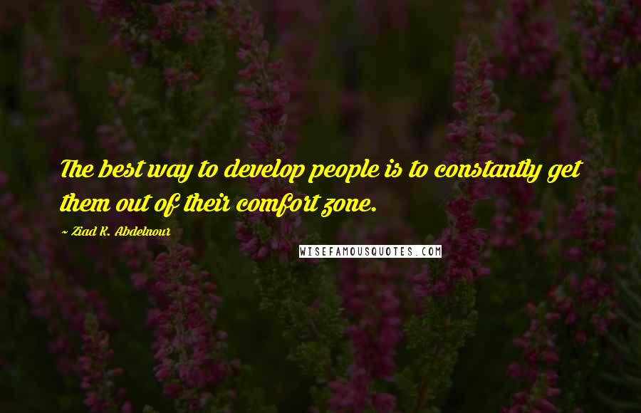 Ziad K. Abdelnour Quotes: The best way to develop people is to constantly get them out of their comfort zone.