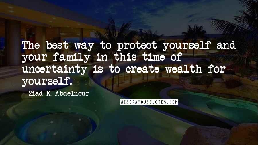 Ziad K. Abdelnour Quotes: The best way to protect yourself and your family in this time of uncertainty is to create wealth for yourself.