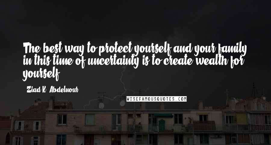 Ziad K. Abdelnour Quotes: The best way to protect yourself and your family in this time of uncertainty is to create wealth for yourself.