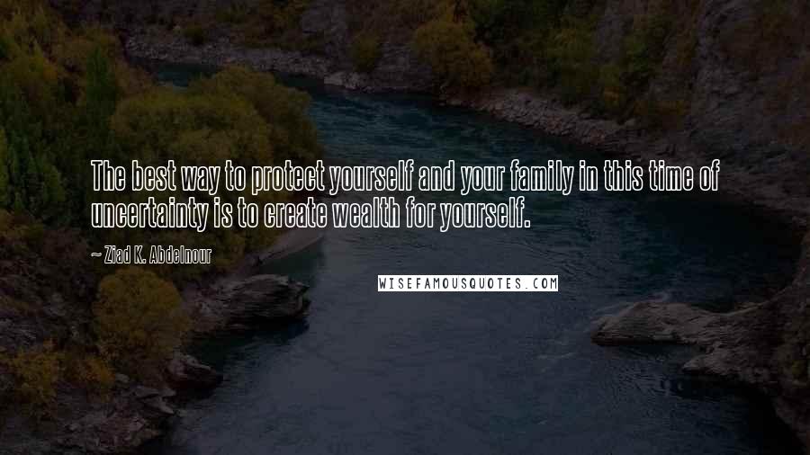 Ziad K. Abdelnour Quotes: The best way to protect yourself and your family in this time of uncertainty is to create wealth for yourself.