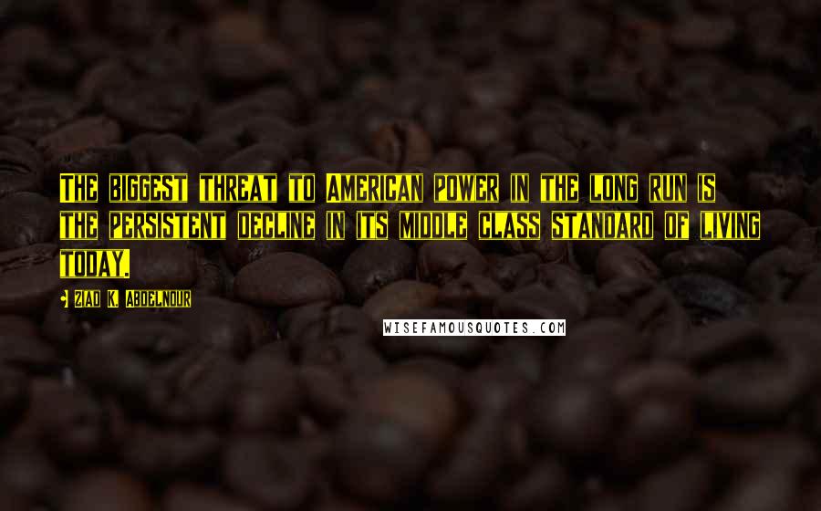 Ziad K. Abdelnour Quotes: The biggest threat to American power in the long run is the persistent decline in its middle class standard of living today.