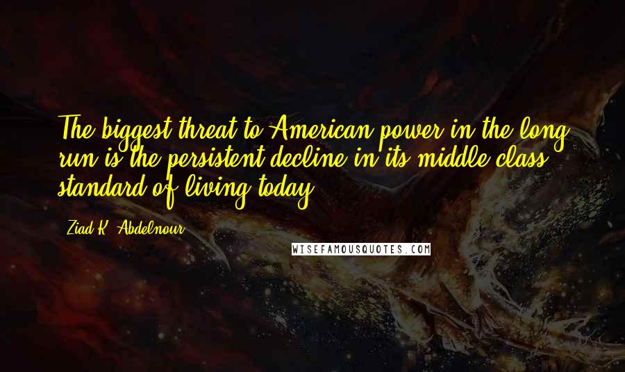 Ziad K. Abdelnour Quotes: The biggest threat to American power in the long run is the persistent decline in its middle class standard of living today.