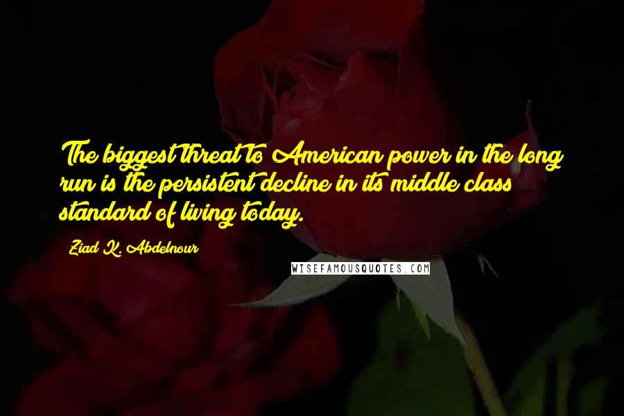 Ziad K. Abdelnour Quotes: The biggest threat to American power in the long run is the persistent decline in its middle class standard of living today.