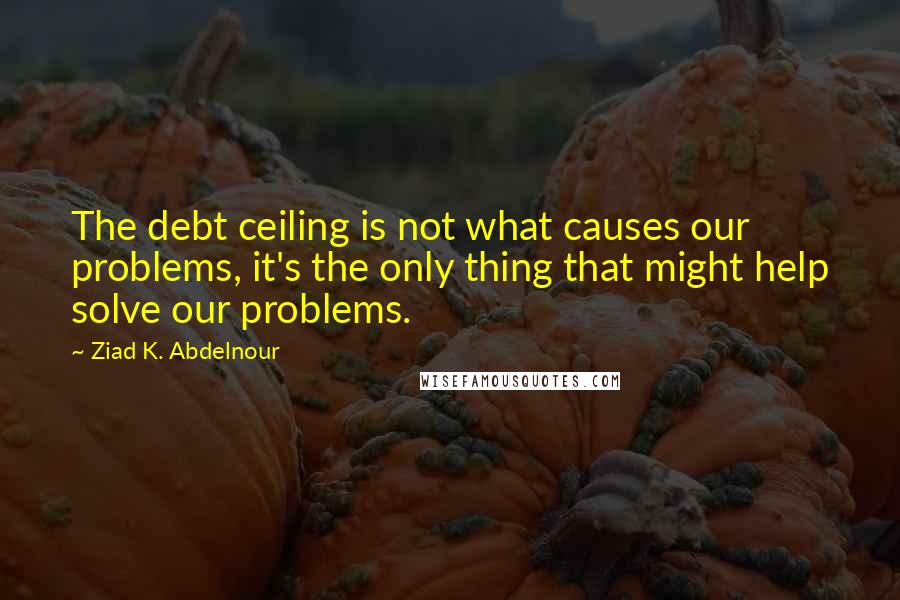 Ziad K. Abdelnour Quotes: The debt ceiling is not what causes our problems, it's the only thing that might help solve our problems.