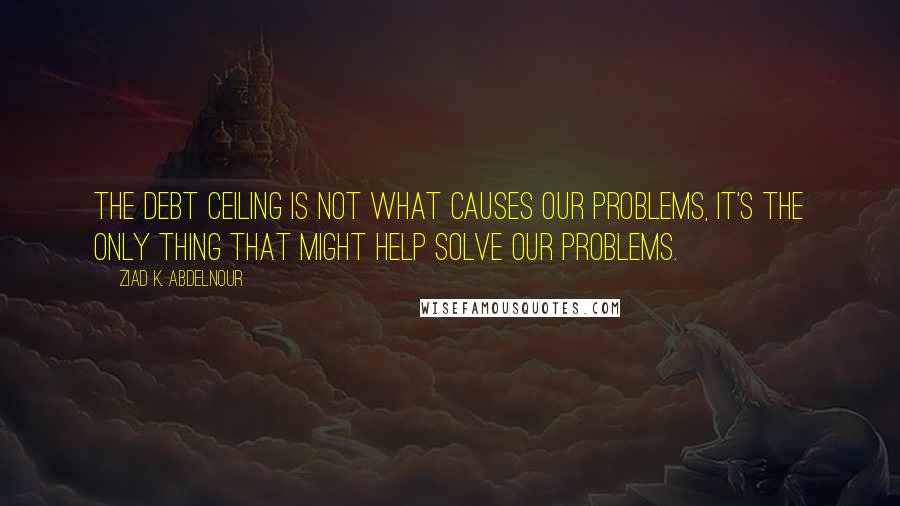 Ziad K. Abdelnour Quotes: The debt ceiling is not what causes our problems, it's the only thing that might help solve our problems.