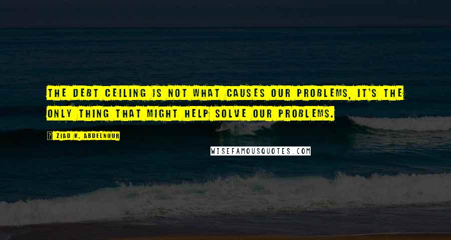 Ziad K. Abdelnour Quotes: The debt ceiling is not what causes our problems, it's the only thing that might help solve our problems.