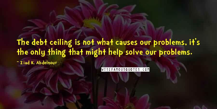 Ziad K. Abdelnour Quotes: The debt ceiling is not what causes our problems, it's the only thing that might help solve our problems.