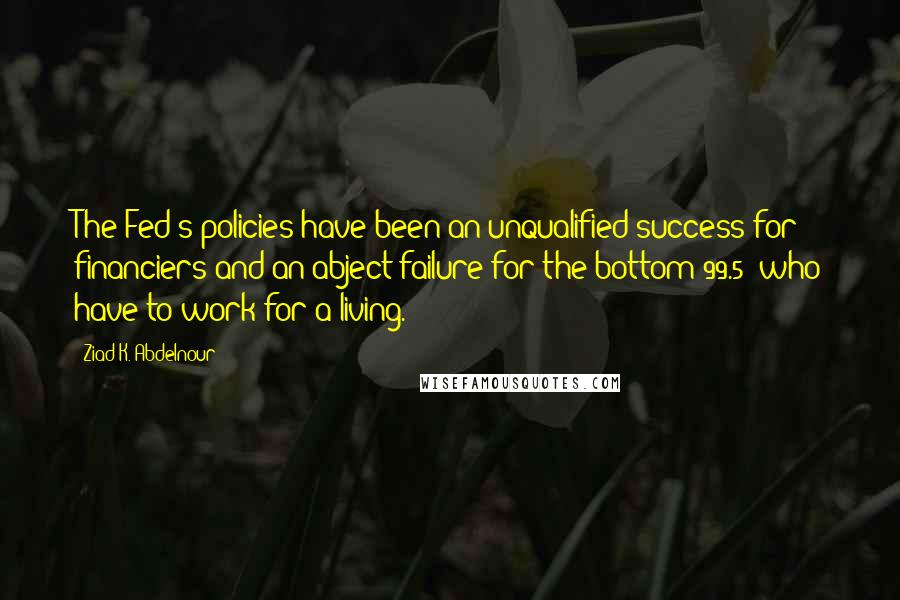 Ziad K. Abdelnour Quotes: The Fed's policies have been an unqualified success for financiers and an abject failure for the bottom 99.5% who have to work for a living.