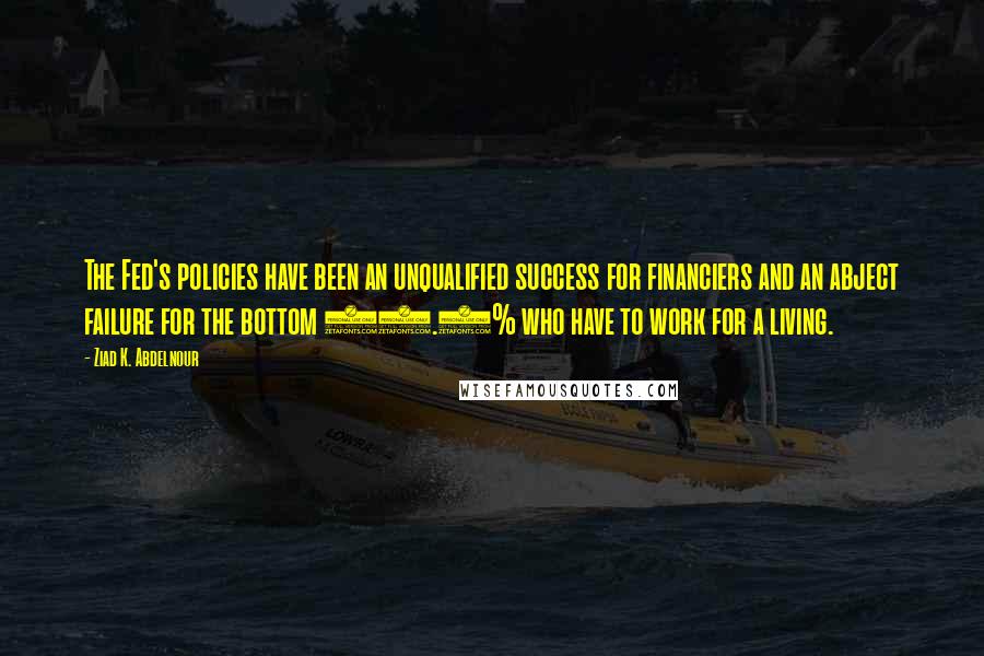 Ziad K. Abdelnour Quotes: The Fed's policies have been an unqualified success for financiers and an abject failure for the bottom 99.5% who have to work for a living.