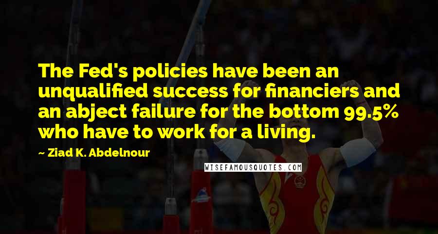 Ziad K. Abdelnour Quotes: The Fed's policies have been an unqualified success for financiers and an abject failure for the bottom 99.5% who have to work for a living.