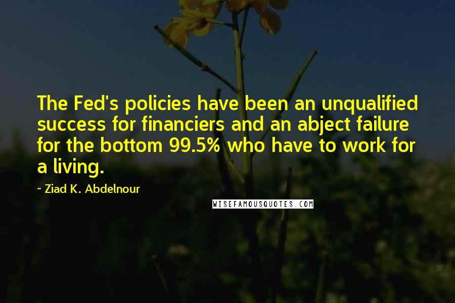 Ziad K. Abdelnour Quotes: The Fed's policies have been an unqualified success for financiers and an abject failure for the bottom 99.5% who have to work for a living.