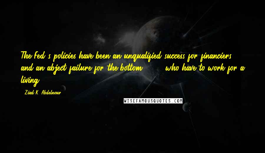 Ziad K. Abdelnour Quotes: The Fed's policies have been an unqualified success for financiers and an abject failure for the bottom 99.5% who have to work for a living.
