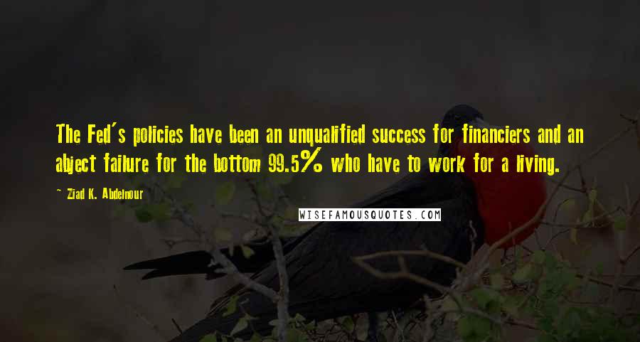 Ziad K. Abdelnour Quotes: The Fed's policies have been an unqualified success for financiers and an abject failure for the bottom 99.5% who have to work for a living.