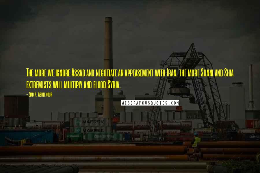 Ziad K. Abdelnour Quotes: The more we ignore Assad and negotiate an appeasement with Iran, the more Sunni and Shia extremists will multiply and flood Syria.