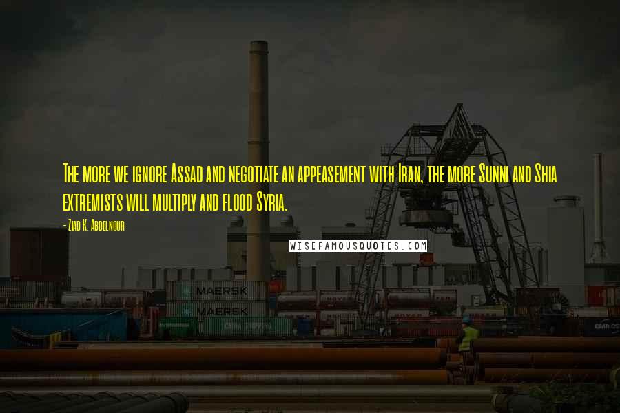 Ziad K. Abdelnour Quotes: The more we ignore Assad and negotiate an appeasement with Iran, the more Sunni and Shia extremists will multiply and flood Syria.