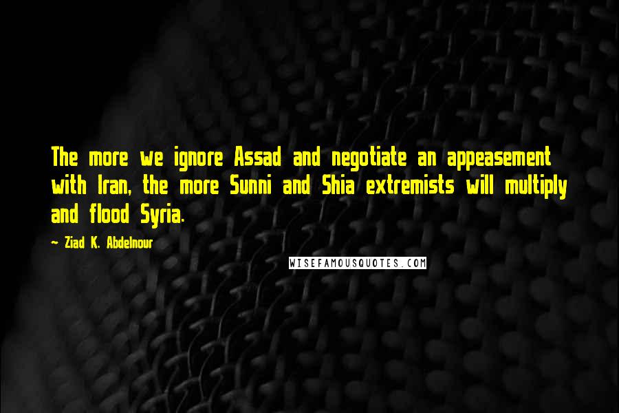 Ziad K. Abdelnour Quotes: The more we ignore Assad and negotiate an appeasement with Iran, the more Sunni and Shia extremists will multiply and flood Syria.