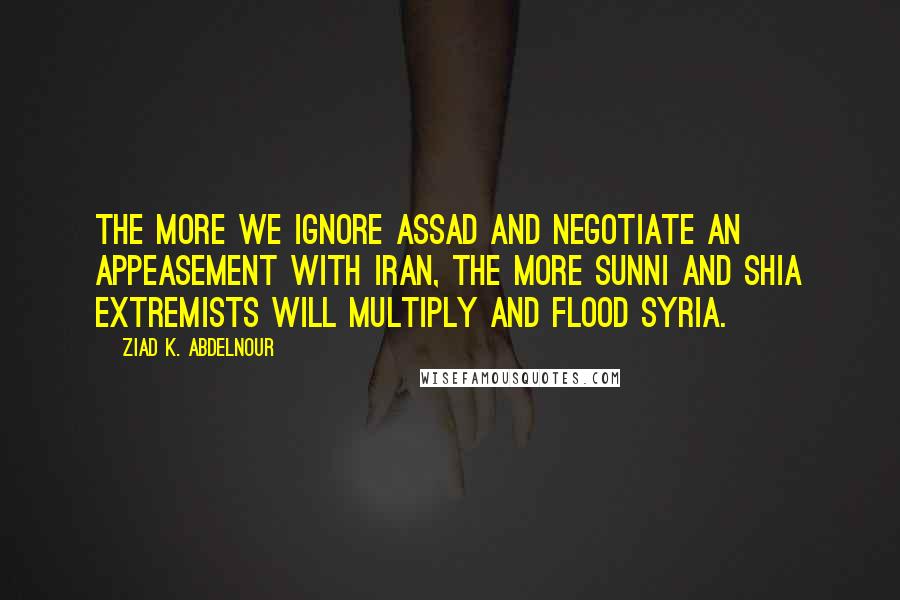 Ziad K. Abdelnour Quotes: The more we ignore Assad and negotiate an appeasement with Iran, the more Sunni and Shia extremists will multiply and flood Syria.