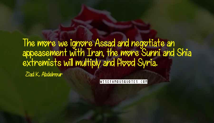 Ziad K. Abdelnour Quotes: The more we ignore Assad and negotiate an appeasement with Iran, the more Sunni and Shia extremists will multiply and flood Syria.