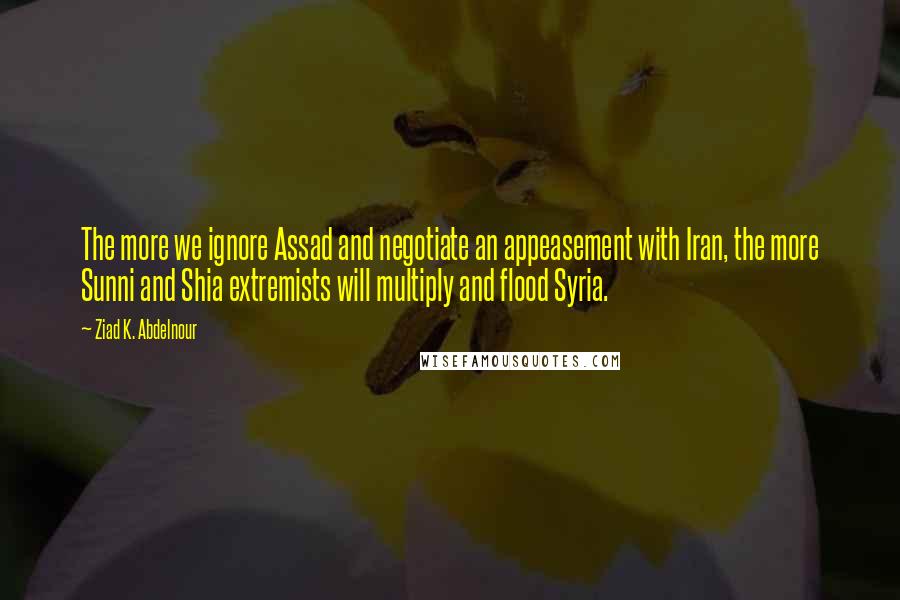 Ziad K. Abdelnour Quotes: The more we ignore Assad and negotiate an appeasement with Iran, the more Sunni and Shia extremists will multiply and flood Syria.