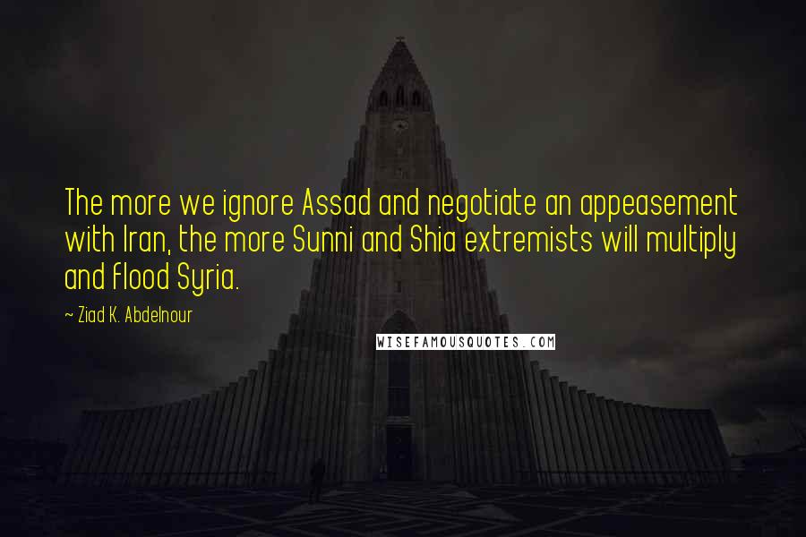 Ziad K. Abdelnour Quotes: The more we ignore Assad and negotiate an appeasement with Iran, the more Sunni and Shia extremists will multiply and flood Syria.