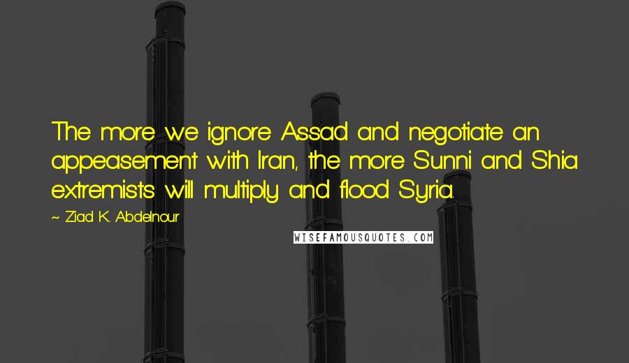 Ziad K. Abdelnour Quotes: The more we ignore Assad and negotiate an appeasement with Iran, the more Sunni and Shia extremists will multiply and flood Syria.