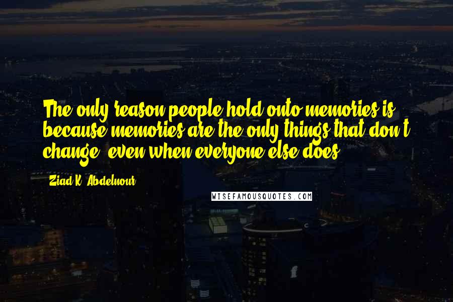 Ziad K. Abdelnour Quotes: The only reason people hold onto memories is because memories are the only things that don't change, even when everyone else does.