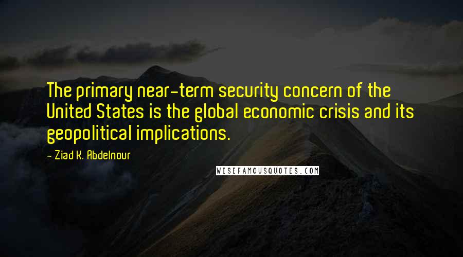 Ziad K. Abdelnour Quotes: The primary near-term security concern of the United States is the global economic crisis and its geopolitical implications.