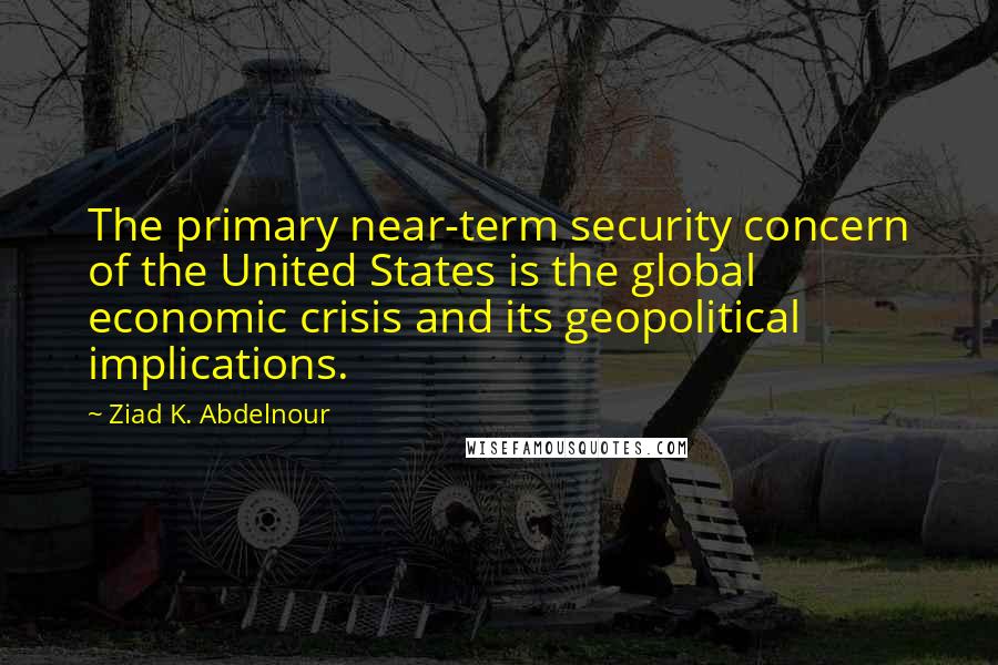 Ziad K. Abdelnour Quotes: The primary near-term security concern of the United States is the global economic crisis and its geopolitical implications.