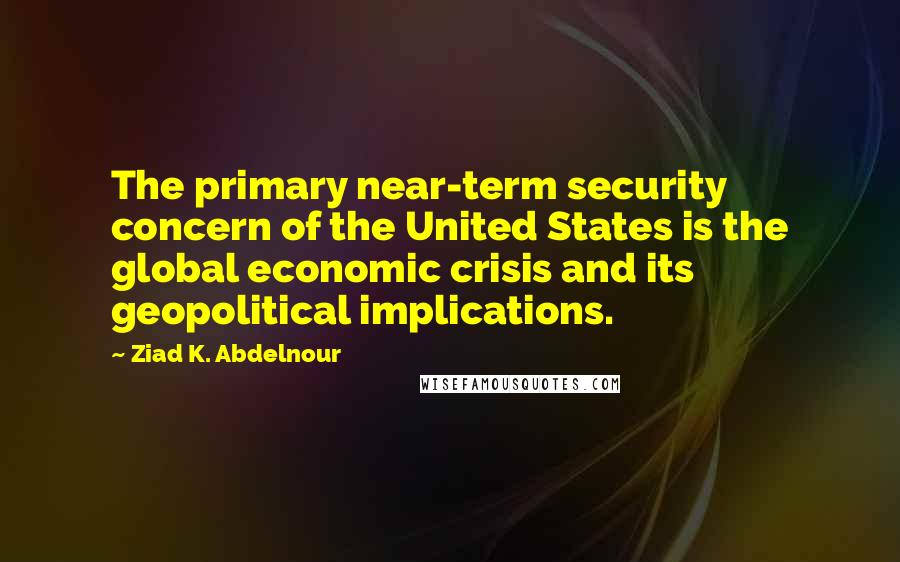 Ziad K. Abdelnour Quotes: The primary near-term security concern of the United States is the global economic crisis and its geopolitical implications.