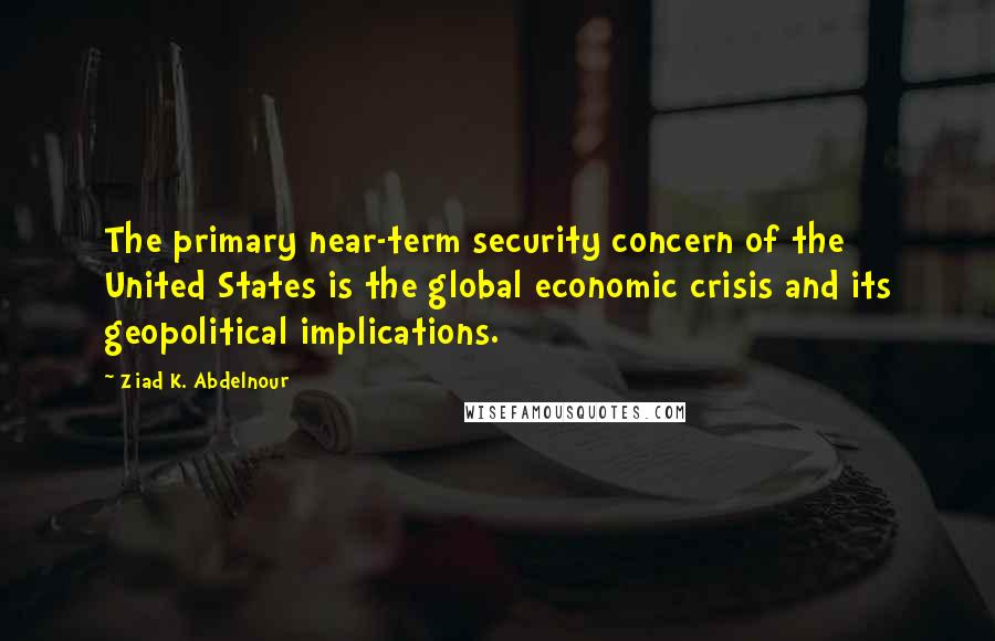 Ziad K. Abdelnour Quotes: The primary near-term security concern of the United States is the global economic crisis and its geopolitical implications.