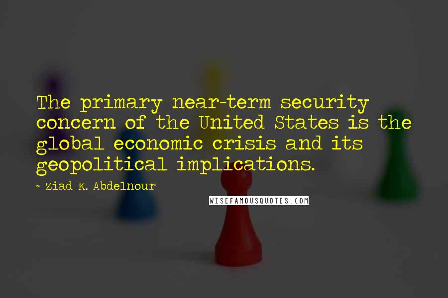 Ziad K. Abdelnour Quotes: The primary near-term security concern of the United States is the global economic crisis and its geopolitical implications.