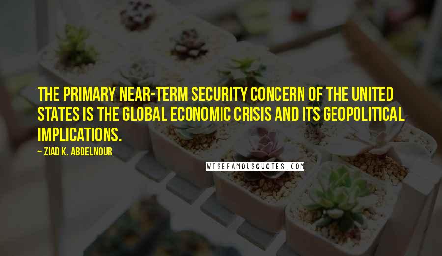 Ziad K. Abdelnour Quotes: The primary near-term security concern of the United States is the global economic crisis and its geopolitical implications.