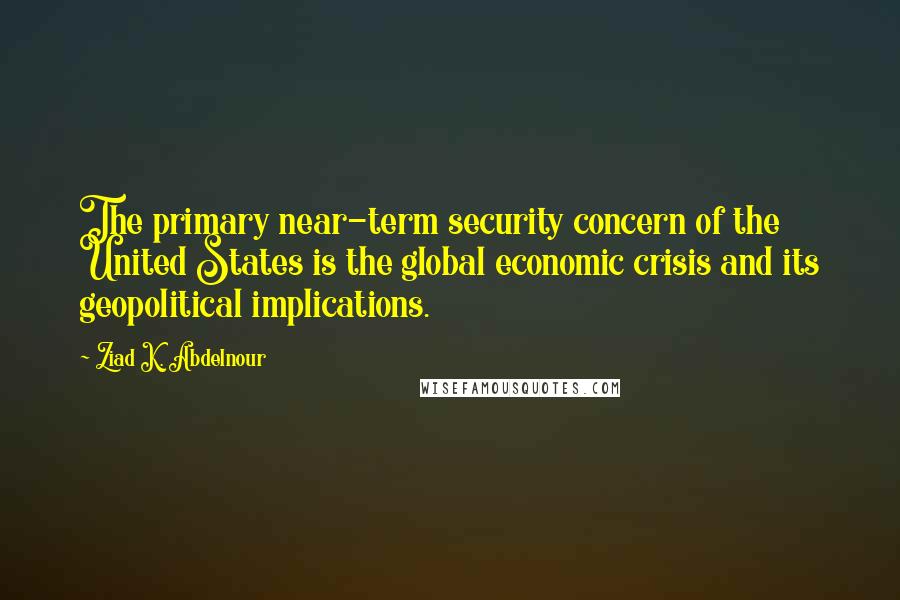 Ziad K. Abdelnour Quotes: The primary near-term security concern of the United States is the global economic crisis and its geopolitical implications.