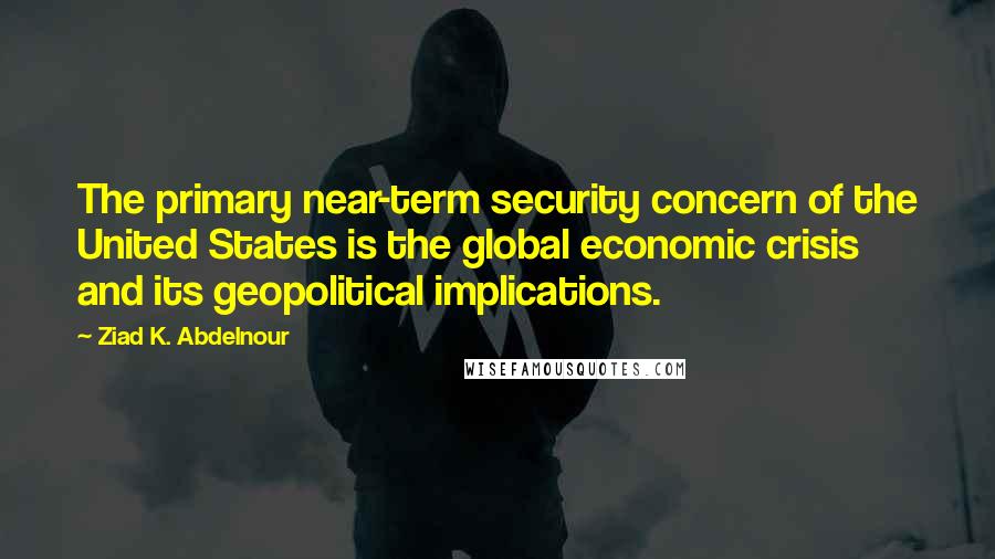 Ziad K. Abdelnour Quotes: The primary near-term security concern of the United States is the global economic crisis and its geopolitical implications.
