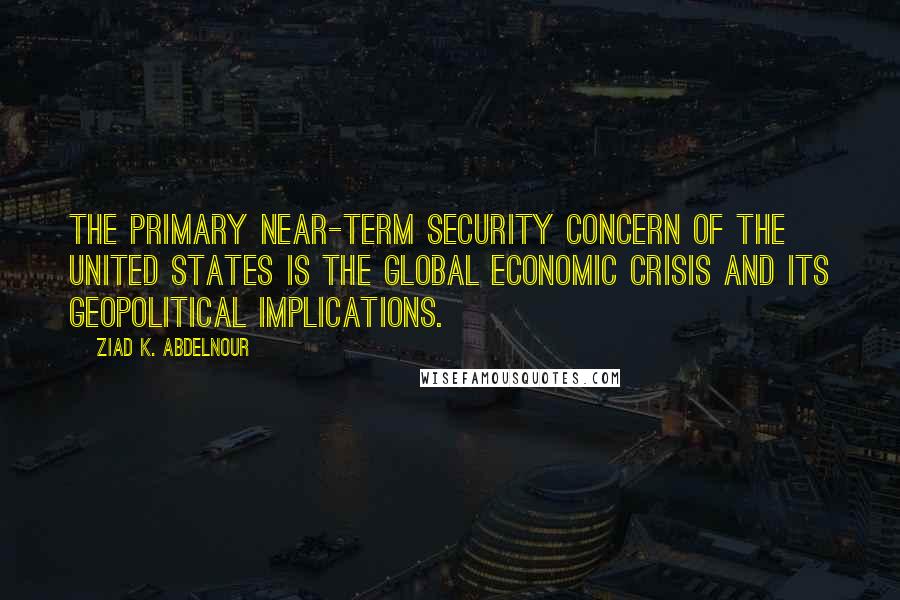 Ziad K. Abdelnour Quotes: The primary near-term security concern of the United States is the global economic crisis and its geopolitical implications.