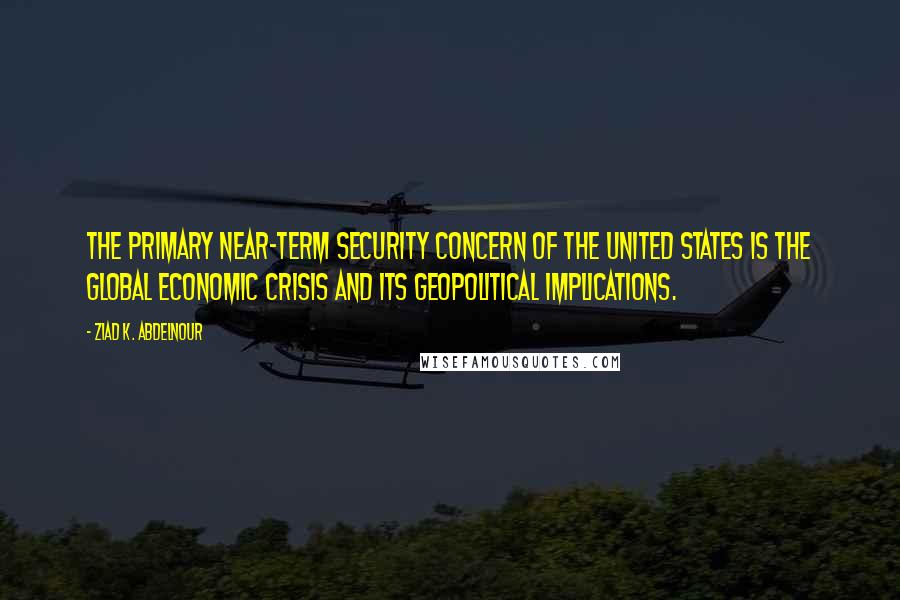 Ziad K. Abdelnour Quotes: The primary near-term security concern of the United States is the global economic crisis and its geopolitical implications.