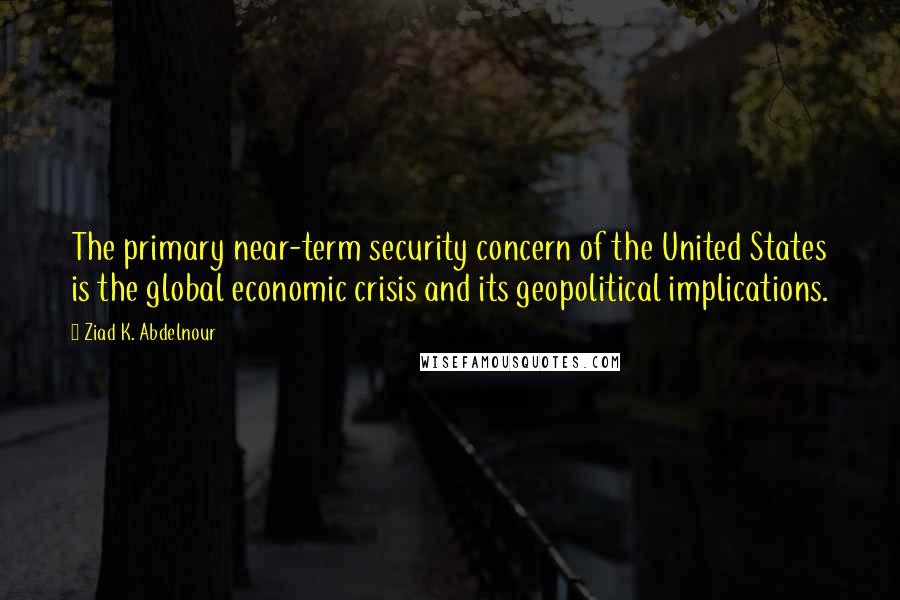 Ziad K. Abdelnour Quotes: The primary near-term security concern of the United States is the global economic crisis and its geopolitical implications.