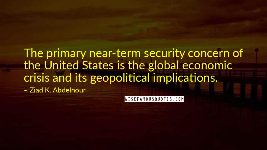Ziad K. Abdelnour Quotes: The primary near-term security concern of the United States is the global economic crisis and its geopolitical implications.