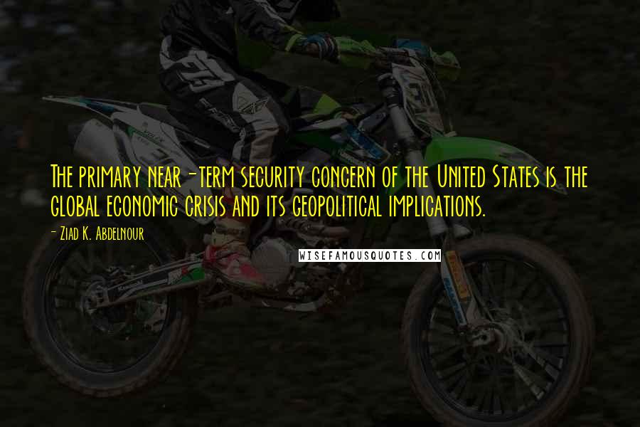 Ziad K. Abdelnour Quotes: The primary near-term security concern of the United States is the global economic crisis and its geopolitical implications.