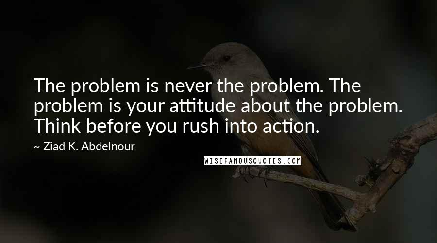 Ziad K. Abdelnour Quotes: The problem is never the problem. The problem is your attitude about the problem. Think before you rush into action.