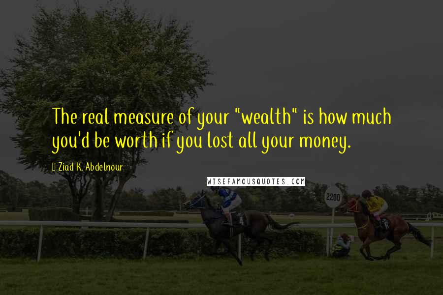 Ziad K. Abdelnour Quotes: The real measure of your "wealth" is how much you'd be worth if you lost all your money.