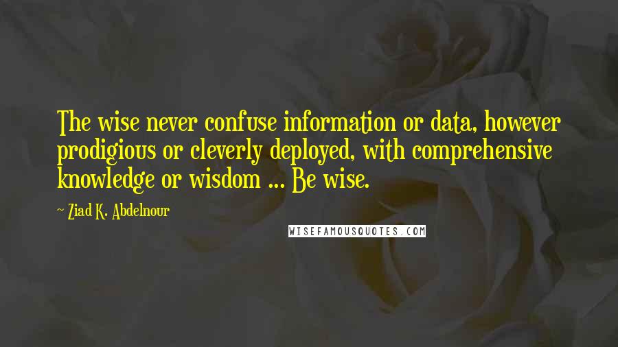 Ziad K. Abdelnour Quotes: The wise never confuse information or data, however prodigious or cleverly deployed, with comprehensive knowledge or wisdom ... Be wise.