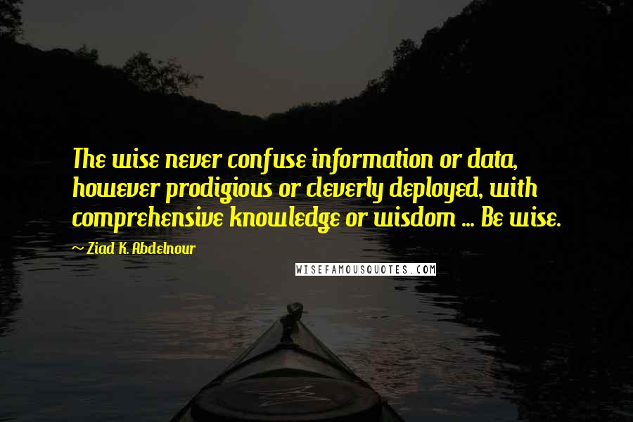 Ziad K. Abdelnour Quotes: The wise never confuse information or data, however prodigious or cleverly deployed, with comprehensive knowledge or wisdom ... Be wise.