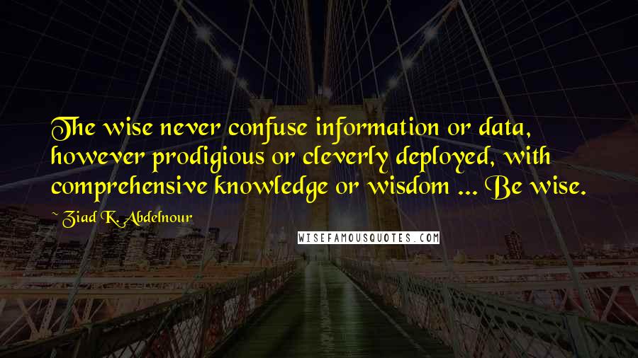Ziad K. Abdelnour Quotes: The wise never confuse information or data, however prodigious or cleverly deployed, with comprehensive knowledge or wisdom ... Be wise.