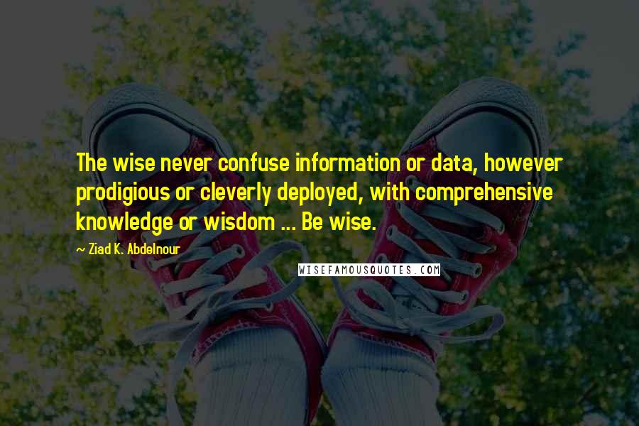 Ziad K. Abdelnour Quotes: The wise never confuse information or data, however prodigious or cleverly deployed, with comprehensive knowledge or wisdom ... Be wise.