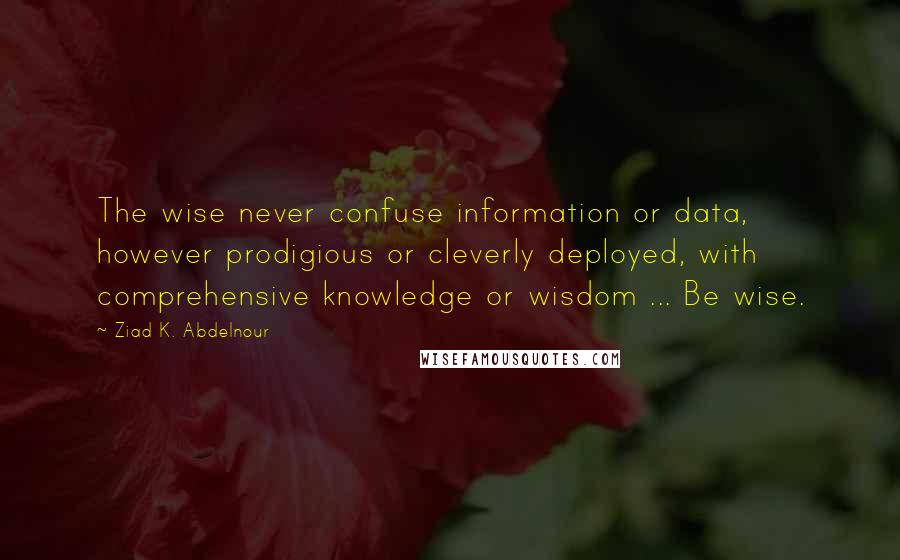 Ziad K. Abdelnour Quotes: The wise never confuse information or data, however prodigious or cleverly deployed, with comprehensive knowledge or wisdom ... Be wise.