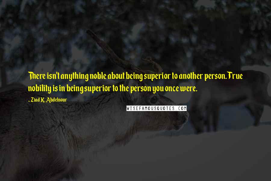 Ziad K. Abdelnour Quotes: There isn't anything noble about being superior to another person. True nobility is in being superior to the person you once were.