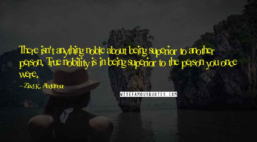 Ziad K. Abdelnour Quotes: There isn't anything noble about being superior to another person. True nobility is in being superior to the person you once were.