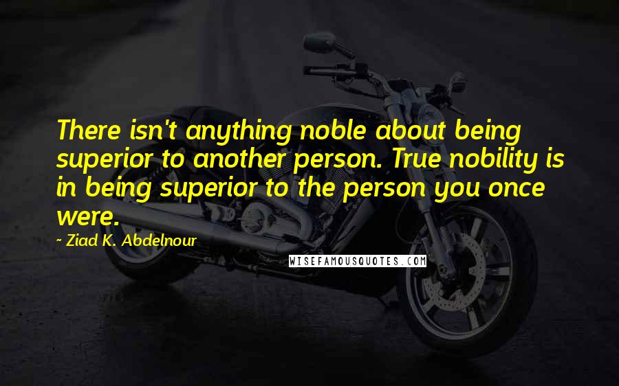 Ziad K. Abdelnour Quotes: There isn't anything noble about being superior to another person. True nobility is in being superior to the person you once were.